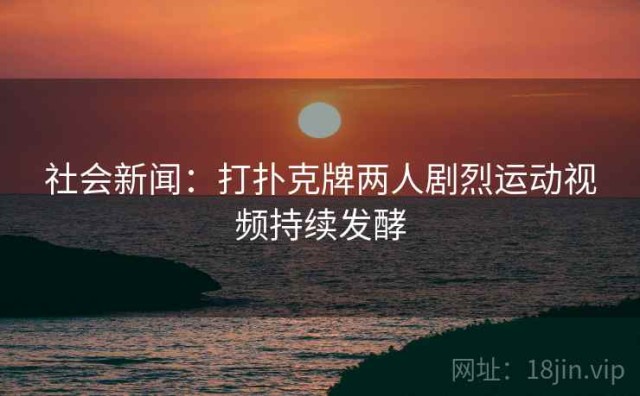 社会新闻：打扑克牌两人剧烈运动视频持续发酵