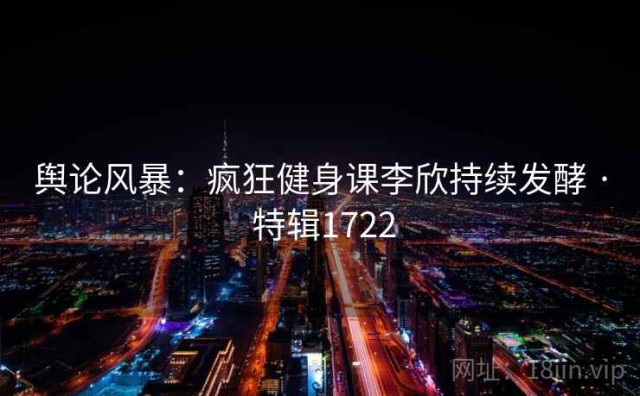 舆论风暴：疯狂健身课李欣持续发酵 · 特辑1722