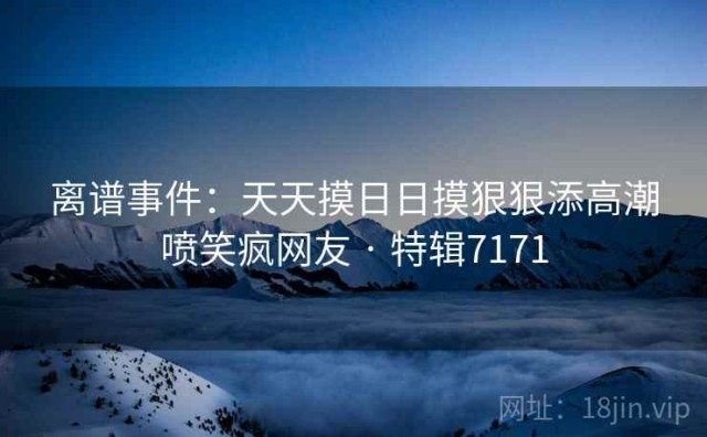 离谱事件：天天摸日日摸狠狠添高潮喷笑疯网友 · 特辑7171