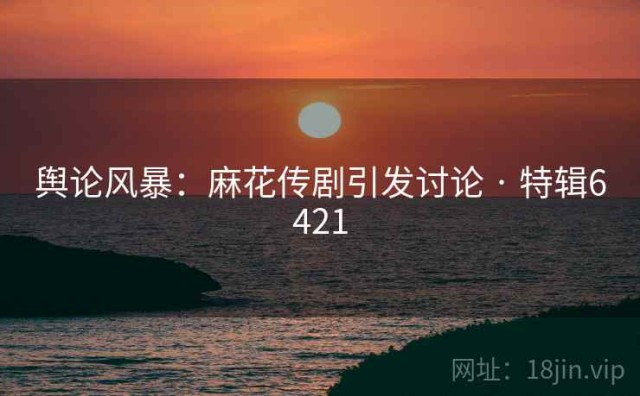 舆论风暴：麻花传剧引发讨论 · 特辑6421