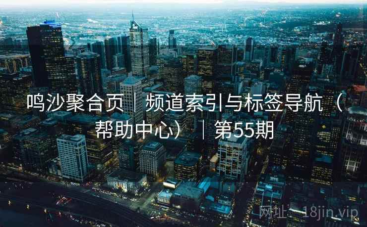 鸣沙聚合页｜频道索引与标签导航（帮助中心）｜第55期