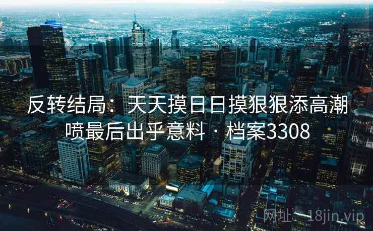 反转结局：天天摸日日摸狠狠添高潮喷最后出乎意料 · 档案3308