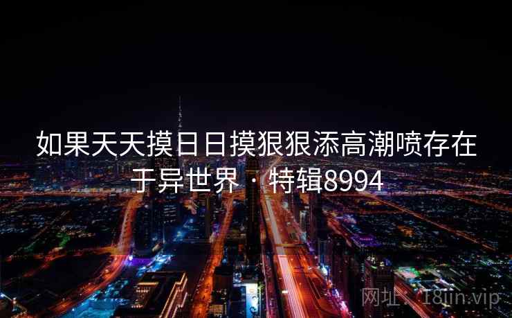 如果天天摸日日摸狠狠添高潮喷存在于异世界 · 特辑8994