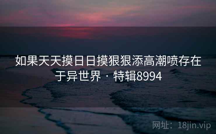 如果天天摸日日摸狠狠添高潮喷存在于异世界 · 特辑8994
