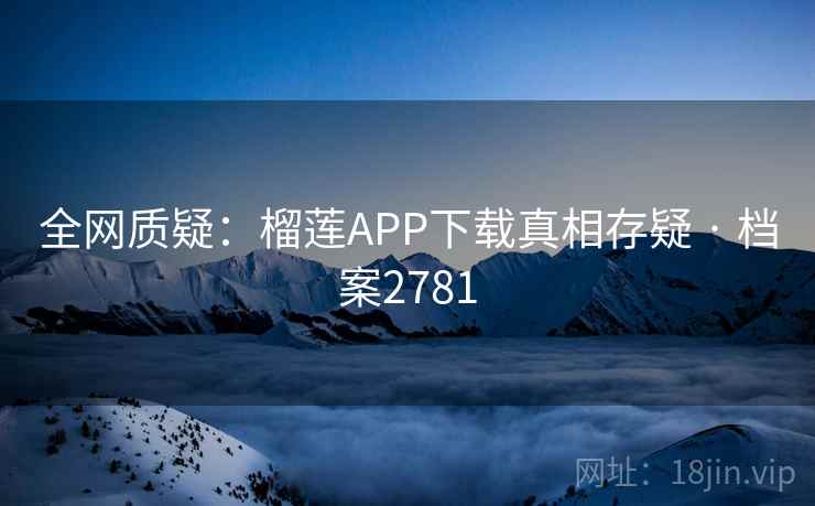 全网质疑：榴莲APP下载真相存疑 · 档案2781