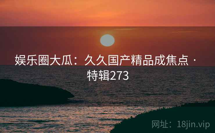 娱乐圈大瓜：久久国产精品成焦点 · 特辑273