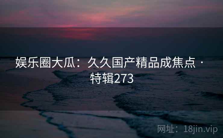 娱乐圈大瓜：久久国产精品成焦点 · 特辑273