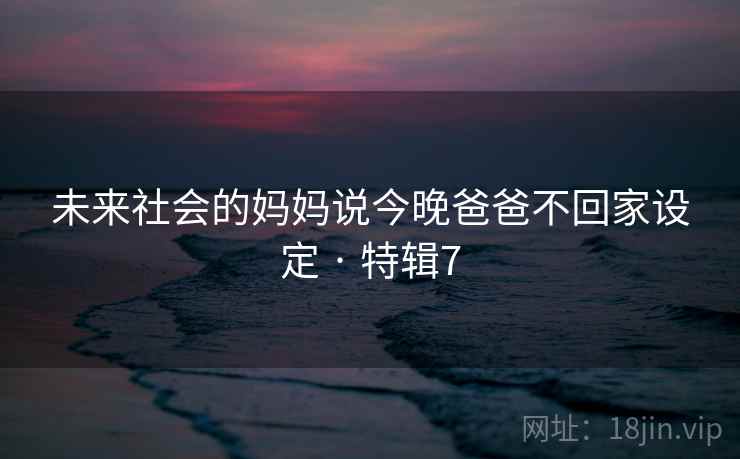 未来社会的妈妈说今晚爸爸不回家设定 · 特辑7 未来社会的妈妈说今晚爸爸不回家设定 · 特辑7