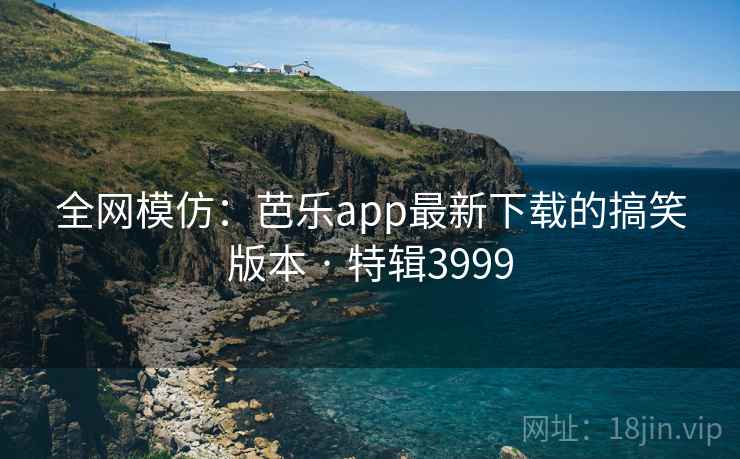 全网模仿：芭乐app最新下载的搞笑版本 · 特辑3999