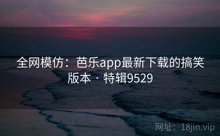 全网模仿:芭乐app最新下载的搞笑版本 · 特辑9529 全网模仿:芭乐app最新下载的搞笑版本 · 特辑9529