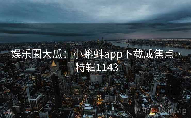 娱乐圈大瓜：小蝌蚪app下载成焦点 · 特辑1143