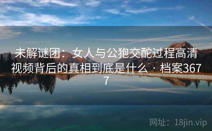 未解谜团：女人与公狍交酡过程高清视频背后的真相到底是什么 · 档案3677