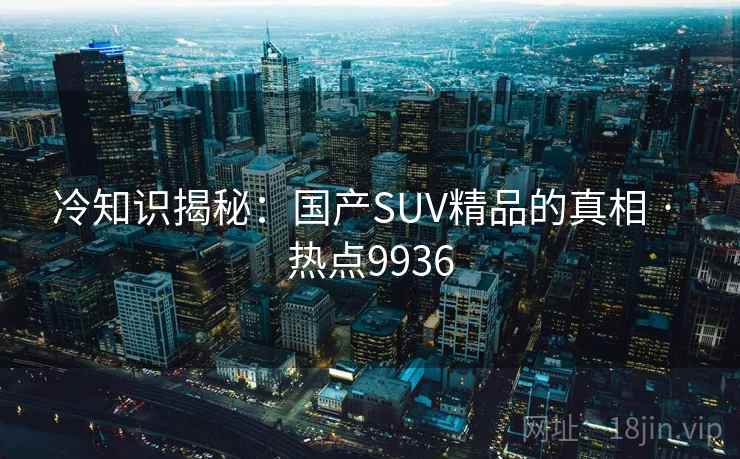 冷知识揭秘:国产SUV精品的真相 · 热点9936 冷知识揭秘:国产SUV精品的真相 · 热点9936