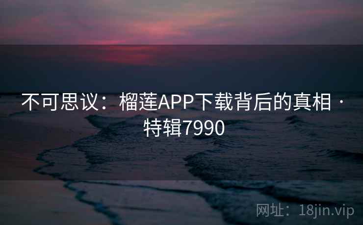 不可思议:榴莲APP下载背后的真相 · 特辑7990 不可思议:榴莲APP下载背后的真相 · 特辑7990