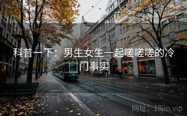 科普一下:男生女生一起嗟嗟嗟的冷门事实 科普一下:男生女生一起嗟嗟嗟的冷门事实