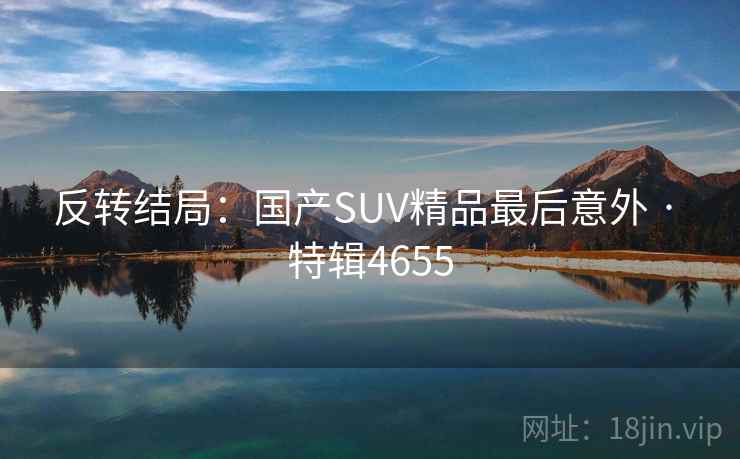 反转结局:国产SUV精品最后意外 · 特辑4655 反转结局:国产SUV精品最后意外 · 特辑4655