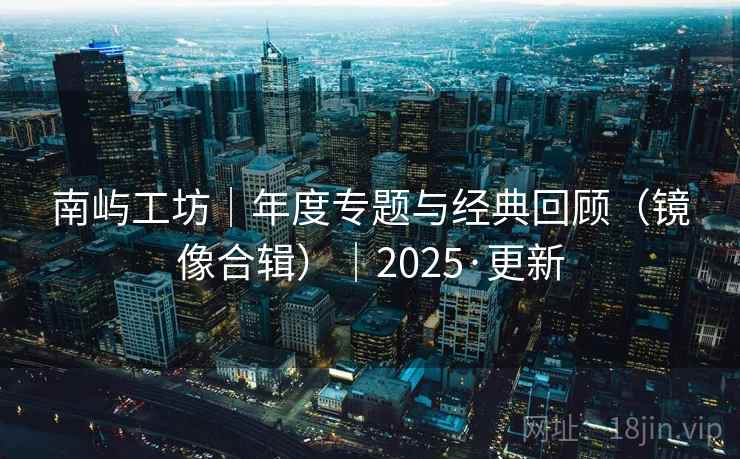 南屿工坊|年度专题与经典回顾(镜像合辑)|2025·更新 南屿工坊|年度专题与经典回顾(镜像合辑)|2025·更新