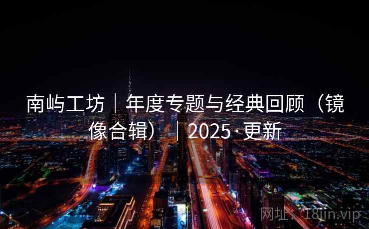 南屿工坊|年度专题与经典回顾(镜像合辑)|2025·更新 南屿工坊|年度专题与经典回顾(镜像合辑)|2025·更新
