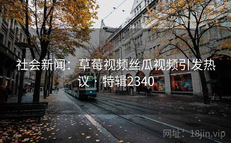 社会新闻：草莓视频丝瓜视频引发热议 · 特辑2340